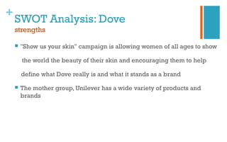 +
SWOT Analysis: Dove
strengths
 "Show us your skin" campaign is allowing women of all ages to show
the world the beauty of their skin and encouraging them to help
define what Dove really is and what it stands as a brand
 The mother group, Unilever has a wide variety of products and
brands
 