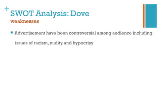 +
SWOT Analysis: Dove
weaknesses
 Advertisement have been controversial among audience including
issues of racism, nudity and hypocrisy
 