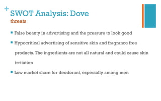 +
SWOT Analysis: Dove
threats
 False beauty in advertising and the pressure to look good
 Hypocritical advertising of sensitive skin and fragrance free
products.The ingredients are not all natural and could cause skin
irritation
 Low market share for deodorant, especially among men
 