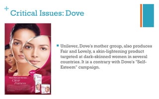+
Critical Issues: Dove
 Unilever, Dove's mother group, also produces
Fair and Lovely, a skin-lightening product
targeted at dark-skinned women in several
countries. It is a contrary with Dove's "Self-
Esteem" campaign.
 
