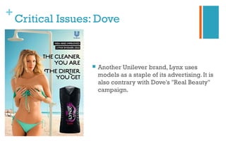 +
Critical Issues: Dove
 Another Unilever brand, Lynx uses
models as a staple of its advertising. It is
also contrary with Dove's "Real Beauty"
campaign.
 