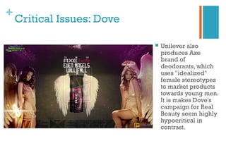 +
Critical Issues: Dove
 Unilever also
produces Axe
brand of
deodorants, which
uses "idealized"
female stereotypes
to market products
towards young men.
It is makes Dove's
campaign for Real
Beauty seem highly
hypocritical in
contrast.
 