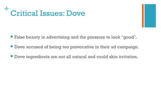 +
Critical Issues: Dove
 False beauty in advertising and the pressure to look "good".
 Dove accused of being too provocative in their ad campaign.
 Dove ingredients are not all natural and could skin irritation.
 