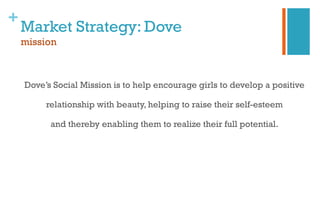 +
Market Strategy: Dove
mission
Dove’s Social Mission is to help encourage girls to develop a positive
relationship with beauty, helping to raise their self-esteem
and thereby enabling them to realize their full potential.
 