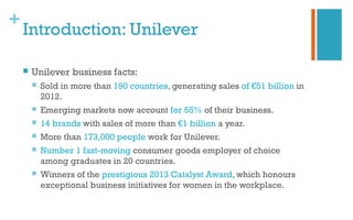 +
Introduction: Unilever
 Unilever business facts:
 Sold in more than 190 countries, generating sales of €51 billion in
2012.
 Emerging markets now account for 55% of their business.
 14 brands with sales of more than €1 billion a year.
 More than 173,000 people work for Unilever.
 Number 1 fast-moving consumer goods employer of choice
among graduates in 20 countries.
 Winners of the prestigious 2013 Catalyst Award, which honours
exceptional business initiatives for women in the workplace.
 