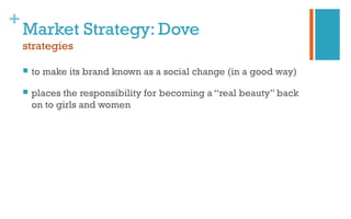 +
Market Strategy: Dove
strategies
 to make its brand known as a social change (in a good way)
 places the responsibility for becoming a “real beauty” back
on to girls and women
 
