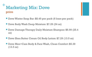 +
Marketing Mix: Dove
price
 Dove Winter Soap Bar: $8.49 per pack (6 bars per pack)
 Dove Body Wash Deep Moisture: $7.29 (24 oz)
 Dove Damage Therapy Daily Moisture Shampoo: $6.99 (25.4
oz)
 Dove Shea Butter Cream Oil Body Lotion: $7.29 (13.5 oz)
 Dove Men+Care Body & Face Wash, Clean Comfort: $5.39
(13.5 oz)
 