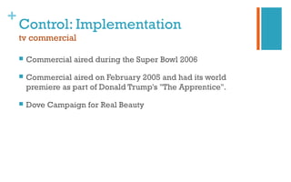 +
Control: Implementation
tv commercial
 Commercial aired during the Super Bowl 2006
 Commercial aired on February 2005 and had its world
premiere as part of Donald Trump's "The Apprentice".
 Dove Campaign for Real Beauty
 
