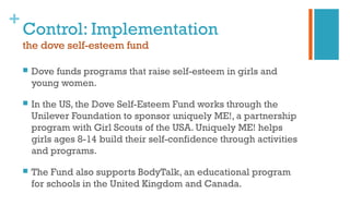 +
Control: Implementation
the dove self-esteem fund
 Dove funds programs that raise self-esteem in girls and
young women.
 In the US, the Dove Self-Esteem Fund works through the
Unilever Foundation to sponsor uniquely ME!, a partnership
program with Girl Scouts of the USA. Uniquely ME! helps
girls ages 8-14 build their self-confidence through activities
and programs.
 The Fund also supports BodyTalk, an educational program
for schools in the United Kingdom and Canada.
 