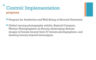 +
Control: Implementation
programs
 Program for Aesthetics and Well-Being at Harvard University
 Global touring photography exhibit, Beyond Compare,
Women Photographers on Beauty, showcasing diverse
images of female beauty from 67 female photographers, and
showing beauty beyond stereotypes.
 