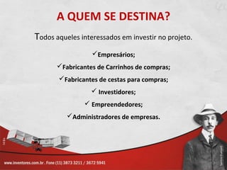 A QUEM SE DESTINA?
Todos aqueles interessados em investir no projeto.
                  Empresários;
       Fabricantes de Carrinhos de compras;
       Fabricantes de cestas para compras;
                   Investidores;
                Empreendedores;
          Administradores de empresas.
 