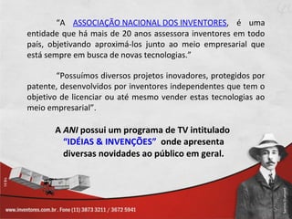 “A ASSOCIAÇÃO NACIONAL DOS INVENTORES, é uma
entidade que há mais de 20 anos assessora inventores em todo
país, objetivando aproximá-los junto ao meio empresarial que
está sempre em busca de novas tecnologias.”

        “Possuímos diversos projetos inovadores, protegidos por
patente, desenvolvidos por inventores independentes que tem o
objetivo de licenciar ou até mesmo vender estas tecnologias ao
meio empresarial”.

       A ANI possui um programa de TV intitulado
         “IDÉIAS & INVENÇÕES” onde apresenta
         diversas novidades ao público em geral.
 