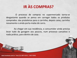 IR ÀS COMPRAS?
         O processo de compras no supermercado torna-se
desgastante quando se pensa em carregar todos os produtos
comprados: das prateleiras para o carrinho, depois caixa, carrinho
novamente e ainda porta-malas do carro.

        Ao chegar em sua residência, o consumidor ainda precisa
levar tudo da garagem aos poucos, num processo cansativo e
nada prático, para dentro de casa.
 