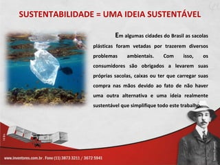 SUSTENTABILIDADE = UMA IDEIA SUSTENTÁVEL

                         Em algumas cidades do Brasil as sacolas
                plásticas foram vetadas por trazerem diversos
                problemas     ambientais.     Com      isso,      os
                consumidores são obrigados a levarem suas
                próprias sacolas, caixas ou ter que carregar suas
                compra nas mãos devido ao fato de não haver
                uma outra alternativa e uma ideia realmente
                sustentável que simplifique todo este trabalho.
 