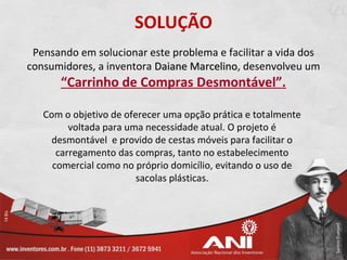 SOLUÇÃO
 Pensando em solucionar este problema e facilitar a vida dos
consumidores, a inventora Daiane Marcelino, desenvolveu um
                                 Marcelino
      “Carrinho de Compras Desmontável”.

   Com o objetivo de oferecer uma opção prática e totalmente
         voltada para uma necessidade atual. O projeto é
    desmontável e provido de cestas móveis para facilitar o
      carregamento das compras, tanto no estabelecimento
     comercial como no próprio domicílio, evitando o uso de
                        sacolas plásticas.
 
