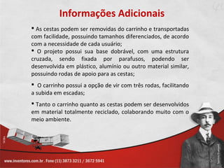 Informações Adicionais
 As cestas podem ser removidas do carrinho e transportadas
com facilidade, possuindo tamanhos diferenciados, de acordo
com a necessidade de cada usuário;
 O projeto possui sua base dobrável, com uma estrutura
cruzada, sendo fixada por parafusos, podendo ser
desenvolvida em plástico, alumínio ou outro material similar,
possuindo rodas de apoio para as cestas;
 O carrinho possui a opção de vir com três rodas, facilitando
a subida em escadas;
 Tanto o carrinho quanto as cestas podem ser desenvolvidos
em material totalmente reciclado, colaborando muito com o
meio ambiente.
 