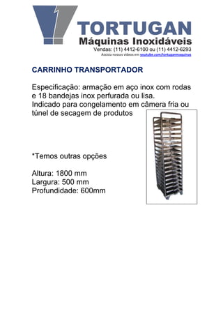 Vendas: (11) 4412-6100 ou (11) 4412-6293
                    Assista nossos vídeos em youtube.com/tortuganmaquinas



CARRINHO TRANSPORTADOR

Especificação: armação em aço inox com rodas
e 18 bandejas inox perfurada ou lisa.
Indicado para congelamento em câmera fria ou
túnel de secagem de produtos




*Temos outras opções

Altura: 1800 mm
Largura: 500 mm
Profundidade: 600mm
 