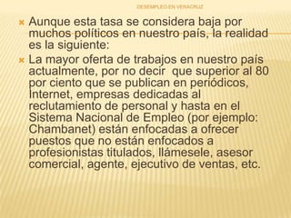 Aunque esta tasa se considera baja por muchos políticos en nuestro país, la realidad es la siguiente: La mayor oferta de trabajos en nuestro país actualmente, por no decir  que superior al 80 por ciento que se publican en periódicos, Internet, empresas dedicadas al reclutamiento de personal y hasta en el Sistema Nacional de Empleo (por ejemplo: Chambanet) están enfocadas a ofrecer puestos que no están enfocados a profesionistas titulados, llámesele, asesor comercial, agente, ejecutivo de ventas, etc.DESEMPLEO EN VERACRUZ