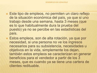 Este tipo de empleos, no permiten un claro reflejo de la situación económica del país, ya que si uno trabajo desde una semana, hasta 3 meses (que es lo que habitualmente dura la prueba del puesto) ya no se percibe en las estadísticas del país. Estos empleos, son de alta rotación, ya que por necesidad, si una persona no ve los ingresos necesarios para su subsistencia, necesidades u objetivos en la vida, simplemente los dejan, también estos empleos se caracterizan en generar beneficios para el vendedor a partir de los 3 meses, que es cuando ya se tiene una cartera de clientes redituable.DESEMPLEO EN VERACRUZ