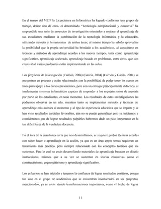 11
En el marco del MEIF la Licenciatura en Informática ha logrado conformar tres grupos de
trabajo, donde uno de ellos, el denominado “Tecnología computacional y educativa” ha
emprendido una serie de proyectos de investigación orientados a mejorar el aprendizaje de
sus estudiantes mediante la combinación de la tecnología informática y la educación,
utilizando métodos y herramientas de ambas áreas; al mismo tiempo ha sabido aprovechar
la posibilidad que la propia universidad ha brindado a los académicos, al capacitarse en
técnicas y métodos de aprendizaje acordes a los nuevos tiempos, tales como aprendizaje
significativo, aprendizaje acelerado, aprendizaje basado en problemas, entre otros, que con
creatividad varios profesores están implementando en las aulas.
Los proyectos de investigación (Carrión, 2004) (García, 2004) (Carrión y García, 2004) se
encuentran en proceso y están relacionados con la posibilidad de poder tener los cursos en
línea para apoyo a los cursos presenciales, pero con un enfoque principalmente didáctico, al
implementar sistemas informáticos capaces de responder a los requerimientos de asesoría
por parte de los estudiantes, en todo momento. Los resultados de estas investigaciones las
podremos observar en un año, mientras tanto se implementan métodos y técnicas de
aprendizaje más acordes al momento y al tipo de experiencia educativa que se imparte y se
han visto resultados parciales favorables, aún no se puede generalizar pero ya iniciamos y
consideramos que de lograr resultados palpables habremos dado un paso importante en la
tan difícil tarea de la verdadera docencia.
En el área de la enseñanza en la que nos desarrollamos, se requiere probar técnicas acordes
con saber hacer o aprendizaje en la acción, ya que es un área cuyos temas requieren un
tratamiento más práctico, pero siempre relacionado con los conceptos teóricos que los
sustentan. Para lo cual se están desarrollando materiales de aprendizaje basados en diseño
instruccional, mismos que a su vez se sustentan en teorías educativas como el
constructivismo, cognoscitivismo y aprendizaje significativo.
Los esfuerzos se han iniciado y tenemos la confianza de lograr resultados positivos, porque
tan solo en el grupo de académicos que se encuentran involucrados en los proyectos
mencionados, ya se están viendo transformaciones importantes, como el hecho de lograr
 