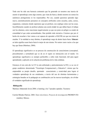 13
Todo esto ha sido una herencia centenaria que ha generado en nosotros una inercia de
asumir el aprendizaje como algo externo, que viene de fuera y donde nosotros no somos los
auténticos protagonistas ni los responsables. Por eso, cuando queremos aprender algo
nuevo, automáticamente pensamos en conceptos artificiales como escuelas, aulas, cursos,
asignaturas, exámenes donde esperamos que un profesor, nos explique cómo son las cosas.
Increíblemente cuando un profesor plantea una sesión donde los que deben hacer el trabajo
son los alumnos, estos reaccionan negativamente ya que eso pone en peligro su estado de
comodidad al que están acostumbrados. Han perdido toda iniciativa. Creemos que por el
hecho de escuchar o leer vamos a ser capaces de aprender a HACER eso que nos tratan de
enseñar. Y la realidad es muy distinta, el aprendizaje surge de dentro hacia fuera. Educare
en latín significa sacar hacia fuera lo mejor de uno mismo. No somos vasos vacíos a los que
hay que llenar (Martínez, 2004).
El aprendizaje significativo es un proceso de construcción de conocimiento (conceptual,
procedimental y actitudinal) que se da en el sujeto en interacción con el medio. Un
aprendizaje significativo es siempre perfectible y sobre todo funcional, útil para seguir
aprendiendo y aplicarlo en la solución de problemas de la vida cotidiana.
Entonces el reto está ahí, la UV lo está enfrentado y particularmente la FEI y a su vez el
grupo académico denominado “Tecnología Computacional y Educativa”, mismo que ha
emprendido su propio desafío, aportando conocimiento y creatividad para lograr el
verdadero aprendizaje de sus estudiantes, a través del uso de distintas herramientas y
estrategias basadas en la pedagogía en combinación con las nuevas tecnologías, sin olvidar
el verdadero significado de aprendizaje.
Bibliografía
Martínez Aldanondo Javier.2004. e-learning y los 7 pecados capitales. Teconexo
Carrión Méndez Patricia. 2004. Tutor electrónico. Proyecto de investigación PROMEP-FEI
(inédito). México.
 