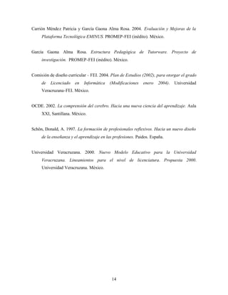 14
Carrión Méndez Patricia y García Gaona Alma Rosa. 2004. Evaluación y Mejoras de la
Plataforma Tecnológica EMINUS. PROMEP-FEI (inédito). México.
García Gaona Alma Rosa. Estructura Pedagógica de Tutorware. Proyecto de
investigación. PROMEP-FEI (inédito). México.
Comisión de diseño curricular – FEI. 2004. Plan de Estudios (2002), para otorgar el grado
de Licenciado en Informática (Modificaciones enero 2004). Universidad
Veracruzana-FEI. México.
OCDE. 2002. La comprensión del cerebro. Hacia una nueva ciencia del aprendizaje. Aula
XXI, Santillana. México.
Schön, Donald, A. 1997. La formación de profesionales reflexivos. Hacia un nuevo diseño
de la enseñanza y el aprendizaje en las profesiones. Paidos. España.
Universidad Veracruzana. 2000. Nuevo Modelo Educativo para la Universidad
Veracruzana. Lineamientos para el nivel de licenciatura. Propuesta 2000.
Universidad Veracruzana. México.
 