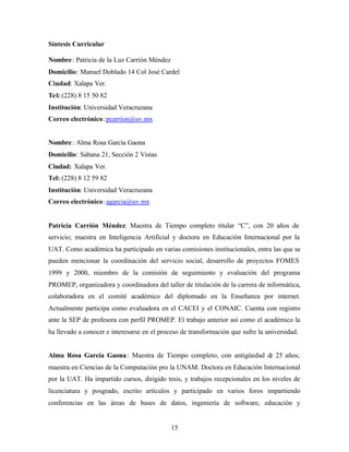 15
Síntesis Curricular
Nombre: Patricia de la Luz Carrión Méndez
Domicilio: Manuel Doblado 14 Col José Cardel
Ciudad: Xalapa Ver.
Tel: (228) 8 15 50 82
Institución: Universidad Veracruzana
Correo electrónico: pcarrion@uv.mx
Nombre: Alma Rosa García Gaona
Domicilio: Sabana 21, Sección 2 Vistas
Ciudad: Xalapa Ver.
Tel: (228) 8 12 59 82
Institución: Universidad Veracruzana
Correo electrónico: agarcia@uv.mx
Patricia Carrión Méndez: Maestra de Tiempo completo titular “C”, con 20 años de
servicio; maestra en Inteligencia Artificial y doctora en Educación Internacional por la
UAT. Como académica ha participado en varias comisiones institucionales, entra las que se
pueden mencionar la coordinación del servicio social, desarrollo de proyectos FOMES
1999 y 2000, miembro de la comisión de seguimiento y evaluación del programa
PROMEP, organizadora y coordinadora del taller de titulación de la carrera de informática,
colaboradora en el comité académico del diplomado en la Enseñanza por internet.
Actualmente participa como evaluadora en el CACEI y el CONAIC. Cuenta con registro
ante la SEP de profesora con perfil PROMEP. El trabajo anterior así como el académico la
ha llevado a conocer e interesarse en el proceso de transformación que sufre la universidad.
Alma Rosa García Gaona: Maestra de Tiempo completo, con antigüedad de 25 años;
maestra en Ciencias de la Computación pro la UNAM. Doctora en Educación Internacional
por la UAT. Ha impartido cursos, dirigido tesis, y trabajos recepcionales en los niveles de
licenciatura y posgrado, escrito artículos y participado en varios foros impartiendo
conferencias en las áreas de bases de datos, ingeniería de software, educación y
 