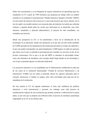 3
Sobre este razonamiento y en la búsqueda de mejores alternativas de aprendizaje para los
estudiantes la UV a partir de 1999 formaliza una propuesta de trabajo sobre un modelo
centrado en el estudiante al cual denominó “Modelo Educativo Integral y Flexible” (MEIF),
el cual a partir de entonces está en proceso y como todo proyecto que inicia, además con el
reto de suplir a un modelo anterior con cincuenta años de tradición, he tenido que enfrentar
rechazos y apertura desde todos los niveles que intervienen en su desarrollo, sean estos
maestros, estudiantes y personal administrativo, el proceso ha sido avasallador, sus
resultados aun inciertos.
Desde otra perspectiva la UV, se ha manifestado a favor de la introducción de las
tecnologías en la educación, siendo una institución en la que año con año recibe alrededor
de 35,000 egresados de las preparatorias del estado para presentar el examen de admisión y
al que solo podrá corresponder con aproximadamente 13,000 lugares en todas las opciones
que ofrece, por lo que se entiende la preocupación por extender sus servicios en pro de los
jóvenes veracruzanos. Por lo que a la par del MEIF se introduce la universidad virtual,
como una alternativa de enseñanza, este concepto desde luego basado en las tecnologías y
con el que se pretende apoyar a la educción tradicional.
Los proyectos anteriores se ven respaldados por la infraestructura establecida en cada una
de las zonas de la institución denominadas “Unidad de servicios bibliotecarios y de
información” (USBI), con las cuales se pretende ofrecer los espacios adecuados para la
consulta, interacción, el trabajo en equipo, entre otras actividades para cada uno de los
estudiantes de la institución.
De esta manera la UV ha logrado mantenerse al ritmo que establecen las políticas
educativas a nivel internacional y nacional, sin embargo cono todo proceso de
transformación requiere de una evaluación que permita continuar o redireccionar los pasos
dados, es por esto que se propone una reflexión sobre el proceso de enseñanza aprendizaje
emprendido en la UV en los últimos años.
 