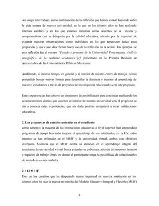 4
Así surge este trabajo, como continuación de la reflexión que hemos estado haciendo sobre
la vida interna de nuestra universidad, en la que en los últimos años se han realizado
intensos cambios y en los que estamos inmersas como docentes de la misma y
comprometidas con su búsqueda por la calidad educativa, además por la inquietud de
externar nuestras observaciones como individuos en los que repercuten todas estas
propuestas y que como dice Schón hacer uso de la reflexión en la acción. Un ejemplo de
esta reflexión fue el ensayo “Pasado y presente de la Universidad Veracruzana. Análisis
etnográfico de la realidad académica”[1] presentado en la Primera Reunión de
Autoestudios de las Universidades Públicas Mexicanas.
Analizando, al mismo tiempo, en general y al interior de nuestro centro de trabajo, hemos
pretendido buscar nuevas formas para desarrollar la docencia y mejorar el aprendizaje de
nuestros estudiantes a través de proyectos de investigación relacionados con este propósito.
Estas experiencias han abierto un sinnúmero de posibilidades para continuar analizando los
acontecimientos diarios que suceden al interior de nuestra universidad con el propósito de
dar a conocer estas experiencias, que sin duda podrían enriquecer a otras instituciones
educativas.
2. Las propuestas de cambio centradas en el estudiante
como sabemos la mayoría de las instituciones educativas a nivel superior han emprendido
programas de apoyo buscando mejorar el aprendizaje de sus estudiantes, en la UV, estos
intentos se han orientado en el MEIF y la universidad virtual, ambos con objetivos
diferentes. Mientras que el MEIF centra su atención en el aprendizaje integral del
estudiante, la universidad virtual busca extender su cobertura, además de proponer horarios
y espacios de trabajo libres, en donde el participante tenga la posibilidad de seleccionarlos
de acuerdo a sus necesidades.
2.1 El MEIF
Uno de los cambios que ha despertado mayor inquietud en nuestra institución en los
últimos años ha sido la puesta en marcha del Modelo Educativo Integral y Flexible (MEIF)
 