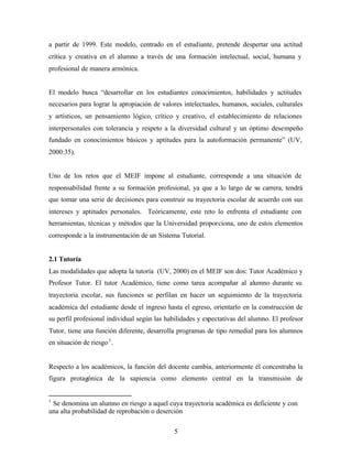 5
a partir de 1999. Este modelo, centrado en el estudiante, pretende despertar una actitud
crítica y creativa en el alumno a través de una formación intelectual, social, humana y
profesional de manera armónica.
El modelo busca “desarrollar en los estudiantes conocimientos, habilidades y actitudes
necesarios para lograr la apropiación de valores intelectuales, humanos, sociales, culturales
y artísticos, un pensamiento lógico, crítico y creativo, el establecimiento de relaciones
interpersonales con tolerancia y respeto a la diversidad cultural y un óptimo desempeño
fundado en conocimientos básicos y aptitudes para la autoformación permanente” (UV,
2000:35).
Uno de los retos que el MEIF impone al estudiante, corresponde a una situación de
responsabilidad frente a su formación profesional, ya que a lo largo de su carrera, tendrá
que tomar una serie de decisiones para construir su trayectoria escolar de acuerdo con sus
intereses y aptitudes personales. Teóricamente, este reto lo enfrenta el estudiante con
herramientas, técnicas y métodos que la Universidad proporciona, uno de estos elementos
corresponde a la instrumentación de un Sistema Tutorial.
2.1 Tutoría
Las modalidades que adopta la tutoría (UV, 2000) en el MEIF son dos: Tutor Académico y
Profesor Tutor. El tutor Académico, tiene como tarea acompañar al alumno durante su
trayectoria escolar, sus funciones se perfilan en hacer un seguimiento de la trayectoria
académica del estudiante desde el ingreso hasta el egreso, orientarlo en la construcción de
su perfil profesional individual según las habilidades y expectativas del alumno. El profesor
Tutor, tiene una función diferente, desarrolla programas de tipo remedial para los alumnos
en situación de riesgo1
.
Respecto a los académicos, la función del docente cambia, anteriormente él concentraba la
figura protagónica de la sapiencia como elemento central en la transmisión de
1
Se denomina un alumno en riesgo a aquel cuya trayectoria académica es deficiente y con
una alta probabilidad de reprobación o deserción
 