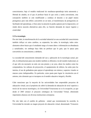 6
conocimientos; bajo el modelo tradicional de enseñanza-aprendizaje tenía autonomía y
libertad de cátedra, en el que el profesor hacía lo que creía y sentía conveniente, esta
concepción también se está modificando y conduce al docente a un papel menos
protagónico pero más difícil, convertirlo en un tutor, al transformarse de protagonista en
facilitador del aprendizaje, si bien antes la atención la podía capturar por la imposición y el
miedo ahora necesita alternativas para ello, su función demanda de mayor ingenio y
creatividad.
2.2 La tecnología
Por otro lado, la transformación de la sociedad industrial en una sociedad del conocimiento
también influye en estos cambios, su expansión, las redes, la tecnología, todos estos
elementos ahora hacen que el estudiante tenga a la mano datos e información en abundancia
y actualizados, sin embargo hace falta un profesor que lo guíe, que lo apoye para
convertirlos en conocimiento y sabiduría.
La sociedad del conocimiento demanda del uso y aplicación de la tecnología actual, por
ello, la infraestructura para este modelo también es diferente a la del modelo tradicional, en
el que sólo era necesario un aula con una pizarra y un yeso, ahora los medios como las
computadoras, los cañones de proyección, el equipamiento de talleres, las aulas para las
tutorías, el uso de grabadoras para apoyar al aprendizaje con música y aspectos visuales se
marcan como indispensables. En particular, como pauta para lograr la vinculación con el
entorno, otro elemento que se incorpora en el modelo educativo integral y flexible.
Cabe mencionar que la mayoría de las universidades han emprendido proyectos de
educación virtual, con el propósito de cubrir la demanda de educación de nivel superior a
través de las nuevas tecnologías y la Universidad Veracruzana no es la excepción, ya que
desde el 2003 arrancó el proyecto estratégico de Universidad Virtual, obteniendo
importantes alianzas con diversas instituciones extranjeras.
Por otro lado con el cambio de gobierno estatal que recientemente ha ocurrido, la
Universidad ha iniciado un magno proyecto de educación virtual, denominado “Consorcio
 