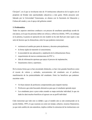 7
Clavijero”, en el que se involucran más de 18 instituciones educativas de la región con el
propósito de brindar más oportunidades educativas a más gente. Dicho proyecto será
liderado por la Universidad Veracruzana, en alianza con la Secretaría de Educación y
Cultura del estado y con el apoyo del gobierno estatal.
3. Problemática
Todos los aspectos anteriores conducen a un proceso de enseñanza aprendizaje acorde de
esta época, en la que las personas deben ser críticas y reflexivas (Schön, 1997), sin embargo
en la práctica, la puesta en operación de este modelo no ha sido fácil por estar sujeto a una
serie de factores que la obstaculizan, entre los que podemos mencionar:
• resistencia al cambio por parte de alumnos y docentes principalmente;
• la forma rígida de transmitir el conocimiento;
• la necesidad de una adecuación y ampliación de la infraestructura física;
• requerimiento de nuevas contrataciones de PTC´s;
• falta de información oportuna que apoye el proceso de implantación;
• lineamientos claros y oportunos .
De la misma forma que se han encontrado obstáculos, se han visto grandes beneficios como
el rescate de valores y actitudes, acercamientos del estudiante con el profesor,
manifestación de las potencialidades del estudiante. Entre los beneficios que podemos
encontrar están:
• Un buen número de profesores comprometidos para impartir tutorías
• Profesores que están buscando alternativas para que el estudiante aprenda mejor
• Los estudiantes poco a poco están creando su mapa curricular individual, lo que sin
duda les dará muchos beneficios al egresar con un perfil individual
Cabe mencionar que todo esto es debido a que el modelo aún se está construyendo en la
acción (Schön, 1997), lo que ocasiona un costo (en tiempo, esfuerzo, recursos financieros),
ya que todo cambio de esta naturaleza, implica cimbrar la estructura de las instituciones con
 