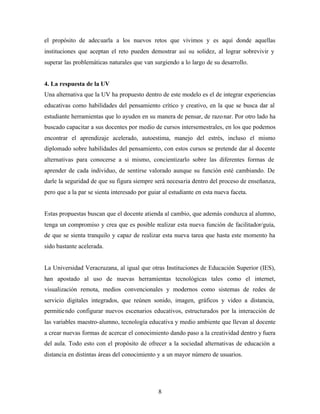 8
el propósito de adecuarla a los nuevos retos que vivimos y es aquí donde aquellas
instituciones que aceptan el reto pueden demostrar así su solidez, al lograr sobrevivir y
superar las problemáticas naturales que van surgiendo a lo largo de su desarrollo.
4. La respuesta de la UV
Una alternativa que la UV ha propuesto dentro de este modelo es el de integrar experiencias
educativas como habilidades del pensamiento crítico y creativo, en la que se busca dar al
estudiante herramientas que lo ayuden en su manera de pensar, de razonar. Por otro lado ha
buscado capacitar a sus docentes por medio de cursos intersemestrales, en los que podemos
encontrar el aprendizaje acelerado, autoestima, manejo del estrés, incluso el mismo
diplomado sobre habilidades del pensamiento, con estos cursos se pretende dar al docente
alternativas para conocerse a si mismo, concientizarlo sobre las diferentes formas de
aprender de cada individuo, de sentirse valorado aunque su función esté cambiando. De
darle la seguridad de que su figura siempre será necesaria dentro del proceso de enseñanza,
pero que a la par se sienta interesado por guiar al estudiante en esta nueva faceta.
Estas propuestas buscan que el docente atienda al cambio, que además conduzca al alumno,
tenga un compromiso y crea que es posible realizar esta nueva función de facilitador/guía,
de que se sienta tranquilo y capaz de realizar esta nueva tarea que hasta este momento ha
sido bastante acelerada.
La Universidad Veracruzana, al igual que otras Instituciones de Educación Superior (IES),
han apostado al uso de nuevas herramientas tecnológicas tales como el internet,
visualización remota, medios convencionales y modernos como sistemas de redes de
servicio digitales integrados, que reúnen sonido, imagen, gráficos y video a distancia,
permitiendo configurar nuevos escenarios educativos, estructurados por la interacción de
las variables maestro-alumno, tecnología educativa y medio ambiente que llevan al docente
a crear nuevas formas de acercar el conocimiento dando paso a la creatividad dentro y fuera
del aula. Todo esto con el propósito de ofrecer a la sociedad alternativas de educación a
distancia en distintas áreas del conocimiento y a un mayor número de usuarios.
 