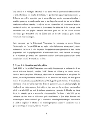 9
Este cambio en el paradigma educativo es uno de los retos al que la actual administración
se está enfrentando con muchas dificultades, ya que también requiere de financiamiento y
de buscar un modelo apropiado para la universidad que permita una operación clara y
sencilla, porque no se puede ocultar que lo que hacen la mayoría de las universidades
mexicanas es adoptar modelos extranjeros, muchas veces debido a la premura con la que se
requiere el modelo, en este aspecto es de reconocer los esfuerzos de las IES que están
intentando crear sus propios entornos educativos, pero aún así no existen estudios
suficientes que demuestren que se cuenta con un modelo apropiado para nuestra
comunidad, para nuestro país.
Cabe mencionar que la Universidad Veracruzana ha construido su propio Sistema
Administrador de Cursos (LMS por sus siglas en inglés Learning Managenent System),
denominado EMINUS, el cual ha puesto en operación desde principios de año, con el
propósito de tener su propia plataforma de administración de cursos en línea, sin embargo
es de reconocer que éste no tiene un modelo educativo claro detrás que lo sustente como
un verdadero sistema de aprendizaje en línea.
5. El caso de la Licenciatura en Informática
Desde 1999, la Universidad Veracruzana emprendió vigorosamente la implantación de un
modelo educativo integral y flexible (MEIF) basado en créditos y un sistema tutorial,
entonces varios programas educativos comenzaron la transformación de sus planes de
estudio, sin estar plenamente convencidos de las bondades del modelo, en parte por la
presión de las autoridades que abanderaban el MEIF, por lo que la Facultad de Estadística e
Informática (FEI), no fue la excepción, de modo que motivados por actualizar el plan de
estudios de su Licenciatura en Informática y otro tanto por las presiones mencionadas,
inició en el año 2000 una serie de trabajos para conocer y entender la filosofía que había
detrás del modelo, que a su vez estaba en construcción. Fue hasta el año 2001 que se
comienza con una serie de actividades para reestructurar el plan 1990 mediante una
metodología de diseño curricular que la universidad había implementado para instrumentar
el MEIF en los planes de estudio de sus distintos programas educativos y que como todo lo
que se construye en la acción, tenía sus “vacíos”.
 