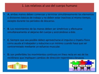 1. Los relativos al uso del cuerpo humano

• A. ambas manos deben comenzar y terminar simultáneamente los elementos
  o divisiones básicas de trabajo y no deben estar inactivas al mismo tiempo,
  excepto durante los periodos de descanso.

• B. Los movimientos de las manos deben ser simétricos y efectuarse
  simultáneamente al alejarse del cuerpo y acercándose a éste.

• C. Siempre que sea posible deben aprovecharse el impulso o ímpetu físico
  como ayuda al trabajador y reducirse a un mínimo cuando haya que ser
  contrarrestado mediante un esfuerzo muscular.

• D. son preferibles los movimientos continuos en línea recta en vez de los
  rectilíneos que impliquen cambios de dirección repentinos y bruscos.
 