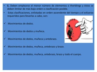 • E. Deben emplearse el menor número de elementos o therblings y éstos se
  deben limitar de más bajo orden o clasificación posible.
• Estas clasificaciones, enlistadas en orden ascendente del tiempo y el esfuerzo
  requeridos para llevarlas a cabo, son:

 Movimientos de dedos.

 Movimientos de dedos y muñeca.

 Movimientos de dedos, muñeca y antebrazo.

 Movimientos de dedos, muñeca, antebrazo y brazo.

 Movimientos de dedos, muñeca, antebrazo, brazo y todo el cuerpo.
 
