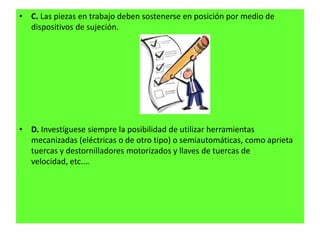 • C. Las piezas en trabajo deben sostenerse en posición por medio de
  dispositivos de sujeción.




• D. Investíguese siempre la posibilidad de utilizar herramientas
  mecanizadas (eléctricas o de otro tipo) o semiautomáticas, como aprieta
  tuercas y destornilladores motorizados y llaves de tuercas de
  velocidad, etc.…
 
