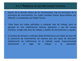 4.4.1 Relativos al uso del cuerpo humano

• Aparte de la división básica de los movimientos, hay los principios de la
  economía de movimientos, los cuales también fueron desarrollados por
  Gilbreth y completados por Ralph Carnes.

•   Estas leyes son todas aplicables a cualquier tipo de trabajo, pero se
    agrupan en tres subdivisiones básicas, aplicación y uso del cuerpo
    humano; arreglo del área de trabajo y diseño de herramientas y equipo.

• El analista de tiempos y métodos debe familiarizarse con todas las leyes de
  la economía de movimientos de manera que sea capaz de descubrir
  rápidamente las ineficiencias en el método usado, inspeccionando
  brevemente        el    lugar   de     trabajo      y     la    operación.
 
