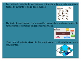 • Por medio del estudio de movimientos, el trabajo se lleva a cabo con mayor
  facilidad y aumenta el índice de producción.




• El estudio de movimientos, en su acepción más amplia, entraña dos grados de
  refinamiento con extensas aplicaciones industriales.




•   Tales son el estudio visual de los movimientos y el estudio de micro
    movimientos.
 