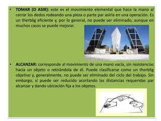 • TOMAR (O ASIR): este es el movimiento elemental que hace la mano al
  cerrar los dedos rodeando una pieza o parte par asirla en una operación. Es
  un therblig eficiente y, por lo general, no puede ser eliminado, aunque en
  muchos casos se puede mejorar.




• ALCANZAR: corresponde al movimiento de una mano vacía, sin resistencias
  hacía un objeto o retirándola de él. Puede clasificarse como un therblig
  objetivo y, generalmente, no puede ser eliminado del ciclo del trabajo. Sin
  embargo, sí puede ser reducido acortando las distancias requeridas par
  alcanzar y dando ubicación fija a los objetos.
 