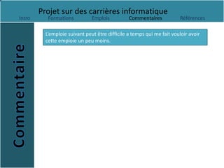 Projet sur des carrières informatique
Intro      Formations          Emplois          Commentaires           Références

          L’emploie suivant peut être difficile a temps qui me fait vouloir avoir
          cette emploie un peu moins.
 