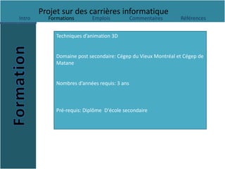 Projet sur des carrières informatique
Intro     Formations       Emplois            Commentaires     Références


             Techniques d’animation 3D


             Domaine post secondaire: Cégep du Vieux Montréal et Cégep de
             Matane


             Nombres d’années requis: 3 ans



             Pré-requis: Diplôme D'école secondaire
 