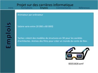 Projet sur des carrières informatique
Intro      Formations         Emplois          Commentaires         Références

        Animateur par ordinateur



        Salaire varie entre 20 000 a 80 000$



        Taches: créent des modèles de structures en 3D pour les sociétés
        d'architectes. Animes des films pour créer un monde de conte de fées .




                                                          00351828.wmf
 