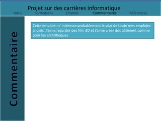 Projet sur des carrières informatique
Intro      Formations         Emplois         Commentaires          Références


          Cette emploie m’ intéresse probablement le plus de toute mes emploies
          choisis. J’aime regarder des film 3D et j’aime créer des bâtiment comme
          pour les architheques.
 