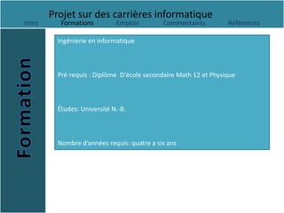 Projet sur des carrières informatique
Intro      Formations         Emplois        Commentaires         Références

          Ingénierie en informatique



          Pré-requis : Diplôme D'école secondaire Math 12 et Physique



          Études: Université N.-B.



          Nombre d’années requis: quatre a six ans
 