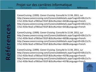 Projet sur des carrières informatique
Intro      Formations        Emplois        Commentaires         Références


        CareerCruising. (1999). Career Cruising. Consulté le 11 04, 2011, sur
        http://www.careercruising.com/Careers/JobDetails.aspx?LoginID=69c11c7c-
        17a1-435b-9ea5-a7065ae7352f-&OccNumber=641&Language=French:
        http://www.careercruising.com/Careers/JobDetails.aspx?LoginID=69c11c7c-
        17a1-435b-9ea5-a7065ae7352f-&OccNumber=641&Language=French

        CareerCruising. (1999). Career Cruising. Consulté le 11 04, 2011, sur
        http://www.careercruising.com/Careers/JobDetails.aspx?LoginID=69c11c7c-
        17a1-435b-9ea5-a7065ae7352f-&OccNumber=602&Language=French:
        http://www.careercruising.com/Careers/JobDetails.aspx?LoginID=69c11c7c-
        17a1-435b-9ea5-a7065ae7352f-&OccNumber=602&Language=French

        CareerCruising. (1999). Career Cruising. Consulté le 11 04, 2011, sur
        http://www.careercruising.com/Careers/JobDetails.aspx?LoginID=69c11c7c-
        17a1-435b-9ea5-a7065ae7352f-&OccNumber=437&Language=French:
        http://www.careercruising.com/Careers/JobDetails.aspx?LoginID=69c11c7c-
        17a1-435b-9ea5-a7065ae7352f-&OccNumber=437&Language=French
 