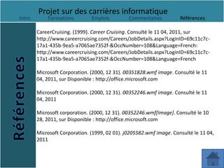 Projet sur des carrières informatique
Intro       Formations         Emplois         Commentaires          Références

        CareerCruising. (1999). Career Cruising. Consulté le 11 04, 2011, sur
        http://www.careercruising.com/Careers/JobDetails.aspx?LoginID=69c11c7c-
        17a1-435b-9ea5-a7065ae7352f-&OccNumber=108&Language=French:
        http://www.careercruising.com/Careers/JobDetails.aspx?LoginID=69c11c7c-
        17a1-435b-9ea5-a7065ae7352f-&OccNumber=108&Language=French

        Microsoft Corporation. (2000, 12 31). 00351828.wmf image. Consulté le 11
        04, 2011, sur Disponible : http://office.microsoft.com

        Microsoft Corporation. (2000, 12 31). 00352246.wmf image. Consulté le 11
        04, 2011

        Microsoft corporation. (2000, 12 31). 00352246.wmf[Image]. Consulté le 10
        28, 2011, sur Disponible : http://office.microsoft.com

        Microsoft Corporation. (1999, 02 01). j0205582.wmf image. Consulté le 11 04,
        2011
 