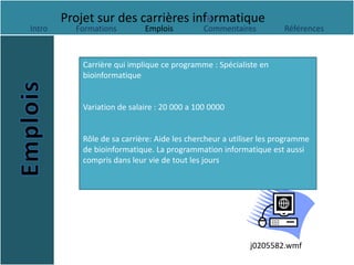 Projet sur des carrières informatique
Intro     Formations         Emplois          Commentaires          Références



            Carrière qui implique ce programme : Spécialiste en
            bioinformatique


            Variation de salaire : 20 000 a 100 0000


            Rôle de sa carrière: Aide les chercheur a utiliser les programme
            de bioinformatique. La programmation informatique est aussi
            compris dans leur vie de tout les jours




                                                           j0205582.wmf
 
