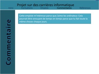 Projet sur des carrières informatique
Intro     Formations         Emplois         Commentaires           Références


         Cette emploie m’intéresse parce que j’aime les ordinateur. Cela
         pourrait être ennuyant de temps en temps parce que tu fait toute la
         même choses chaque jours.
 