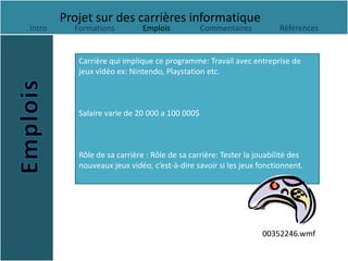 Projet sur des carrières informatique
Intro     Formations          Emplois           Commentaires          Références


           Carrière qui implique ce programme: Travail avec entreprise de
           jeux vidéo ex: Nintendo, Playstation etc.



           Salaire varie de 20 000 a 100 000$



           Rôle de sa carrière : Rôle de sa carrière: Tester la jouabilité des
           nouveaux jeux vidéo, c’est-à-dire savoir si les jeux fonctionnent.




                                                                 00352246.wmf
 